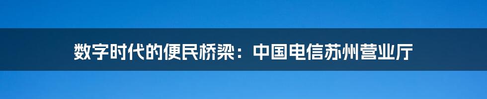 数字时代的便民桥梁:中国电信苏州营业厅