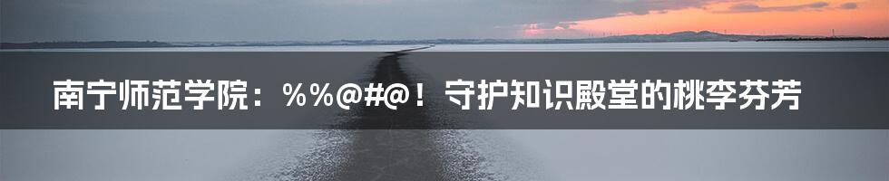 南宁师范学院:%%@#@!守护知识殿堂的桃李芬芳