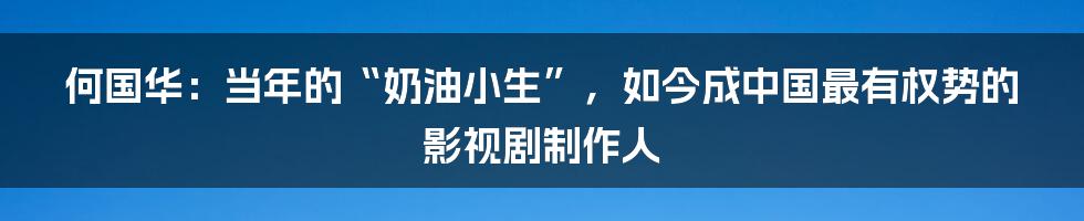 何国华：当年的“奶油小生”，如今成中国最有权势的影视剧制作人