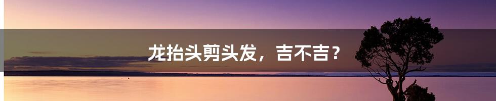 龙抬头剪头发，吉不吉？