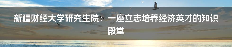 新疆财经大学研究生院：一座立志培养经济英才的知识殿堂