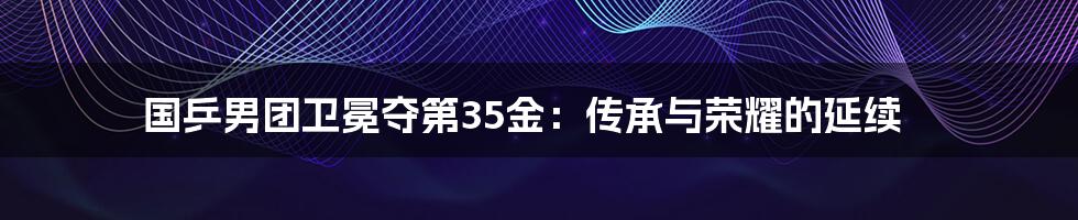 国乒男团卫冕夺第35金:传承与荣耀的延续
