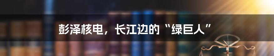 彭泽核电,长江边的“绿巨人”