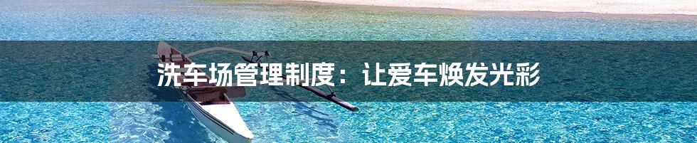 洗车场管理制度:让爱车焕发光彩