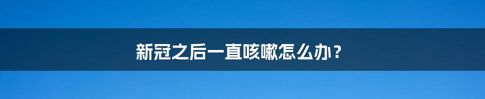 新冠之后一直咳嗽怎么办?