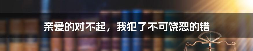 亲爱的对不起,我犯了不可饶恕的错