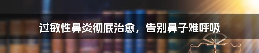过敏性鼻炎彻底治愈,告别鼻子难呼吸