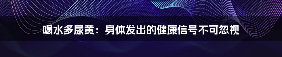 喝水多尿黄:身体发出的健康信号不可忽视