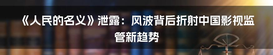 《人民的名义》泄露:风波背后折射中国影视监管新趋势