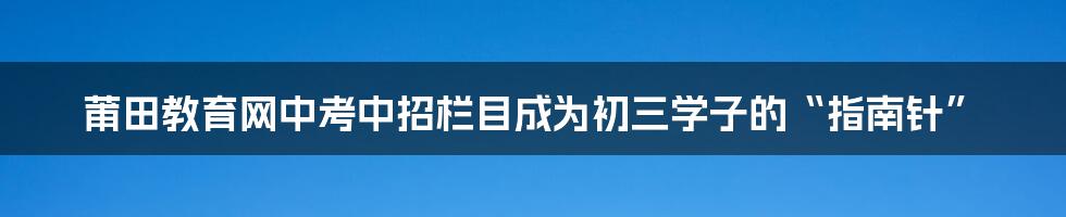 莆田教育网中考中招栏目成为初三学子的“指南针”
