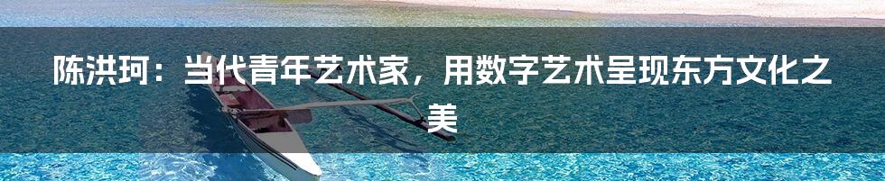 陈洪珂:当代青年艺术家,用数字艺术呈现东方文化之美