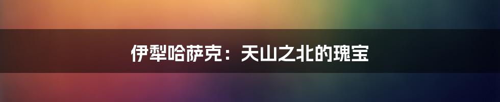 伊犁哈萨克:天山之北的瑰宝