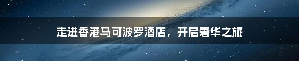 走进香港马可波罗酒店,开启奢华之旅