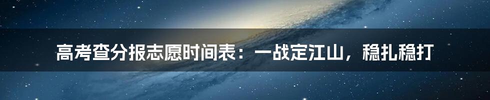 高考查分报志愿时间表:一战定江山,稳扎稳打