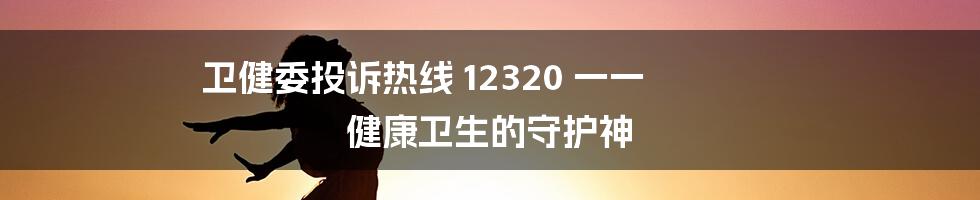 卫健委投诉热线 12320 一一 健康卫生的守护神