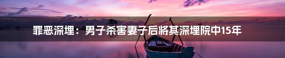 罪恶深埋:男子杀害妻子后将其深埋院中15年