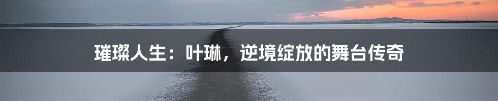 璀璨人生：叶琳，逆境绽放的舞台传奇