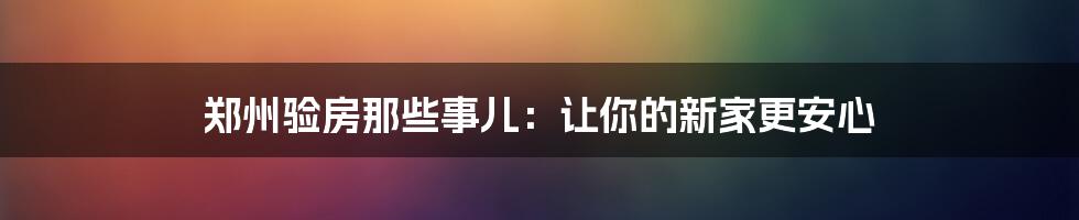 郑州验房那些事儿：让你的新家更安心