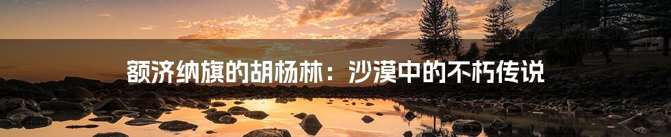 额济纳旗的胡杨林:沙漠中的不朽传说