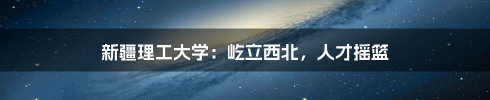 新疆理工大学:屹立西北,人才摇篮