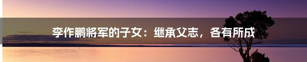 李作鹏将军的子女:继承父志,各有所成