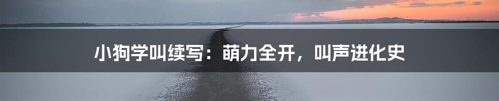 小狗学叫续写:萌力全开,叫声进化史