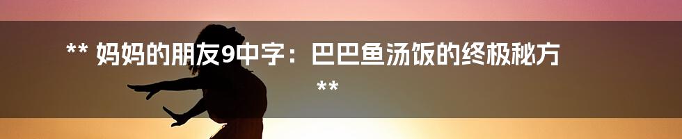 **
妈妈的朋友9中字:巴巴鱼汤饭的终极秘方
**