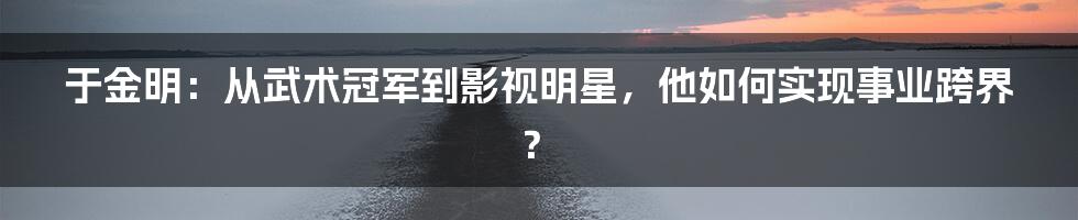 于金明:从武术冠军到影视明星,他如何实现事业跨界?
