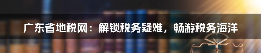 广东省地税网:解锁税务疑难,畅游税务海洋