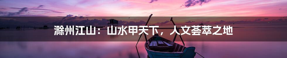 滁州江山:山水甲天下,人文荟萃之地