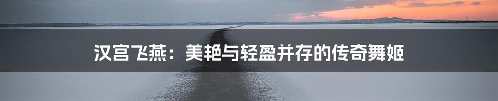 汉宫飞燕:美艳与轻盈并存的传奇舞姬
