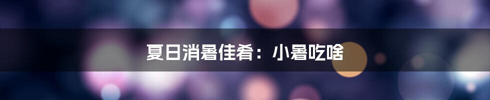 夏日消暑佳肴:小暑吃啥