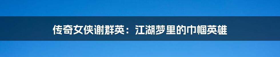 传奇女侠谢群英:江湖梦里的巾帼英雄