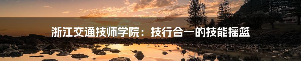 浙江交通技师学院:技行合一的技能摇篮