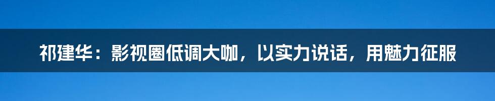 祁建华：影视圈低调大咖，以实力说话，用魅力征服