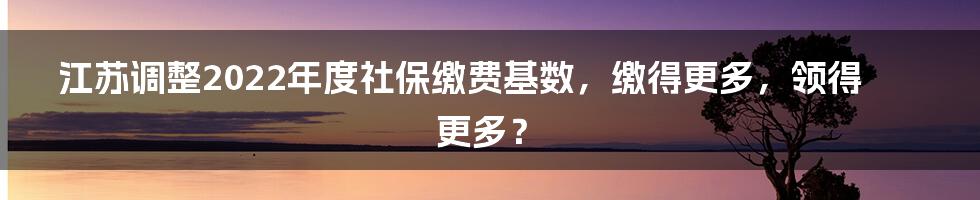 江苏调整2022年度社保缴费基数,缴得更多,领得更多?