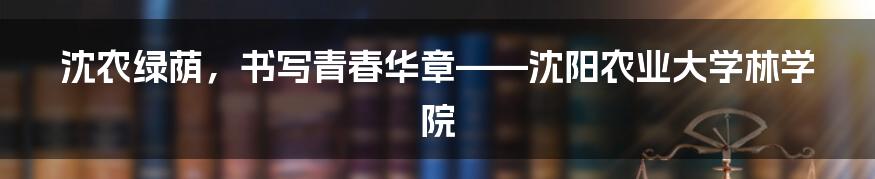 沈农绿荫,书写青春华章——沈阳农业大学林学院