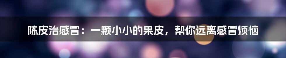 陈皮治感冒:一颗小小的果皮,帮你远离感冒烦恼