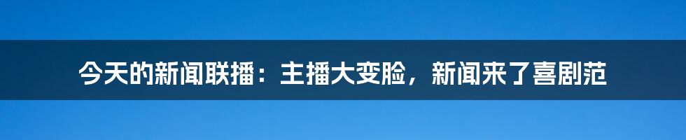 今天的新闻联播:主播大变脸,新闻来了喜剧范