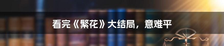 看完《繁花》大结局,意难平