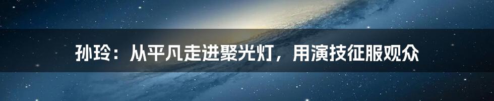 孙玲：从平凡走进聚光灯，用演技征服观众