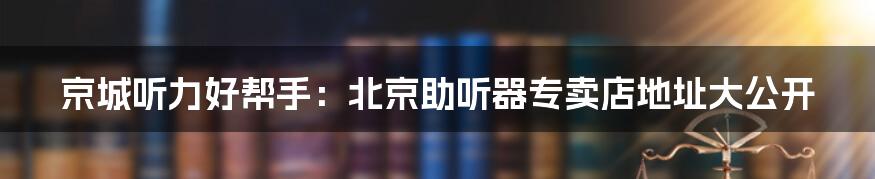 京城听力好帮手：北京助听器专卖店地址大公开