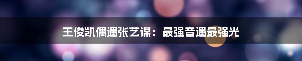 王俊凯偶遇张艺谋:最强音遇最强光