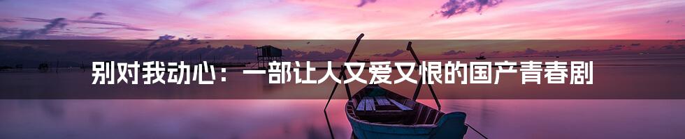 别对我动心:一部让人又爱又恨的国产青春剧