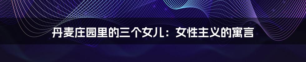 丹麦庄园里的三个女儿:女性主义的寓言