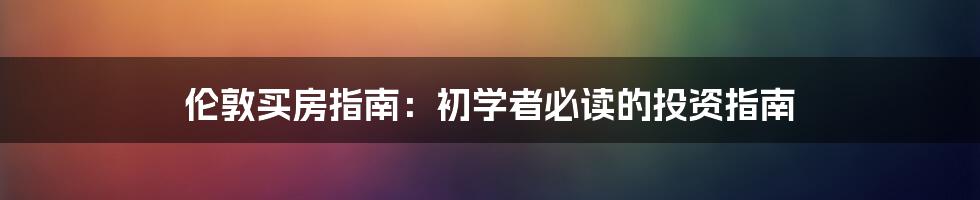伦敦买房指南:初学者必读的投资指南