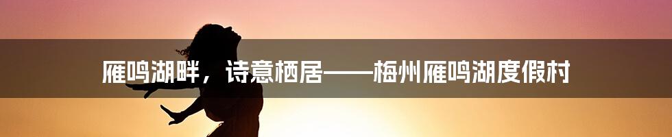 雁鸣湖畔,诗意栖居——梅州雁鸣湖度假村