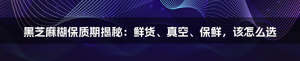 黑芝麻糊保质期揭秘：鲜货、真空、保鲜，该怎么选