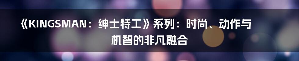 《KINGSMAN:绅士特工》系列:时尚、动作与机智的非凡融合