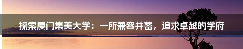 探索厦门集美大学:一所兼容并蓄,追求卓越的学府